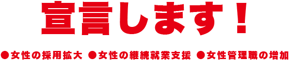 宣言します! ●女性の採用拡大 ●女性の継続就業支援 ●女性管理職の増加