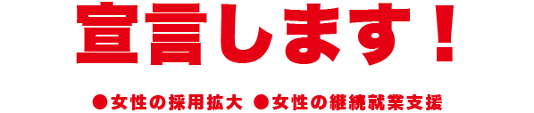 宣言します! ●女性の採用拡大 ●女性の継続就業支援