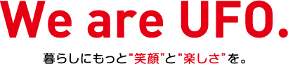 We are UFO. 暮らしにもっと笑顔と楽しさを。